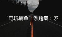 “电玩捕鱼”涉赌案：矛盾的时间点�，反转的证词
