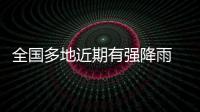 全国多地近期有强降雨 官方：加强防范�，严防伤亡