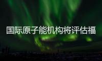 国际原子能机构将评估福岛核污染水处置工作 中方：日方应提供全面配合