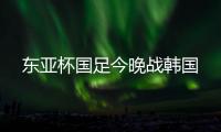 东亚杯国足今晚战韩国