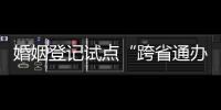 婚姻登记试点“跨省通办”两月有余 实施情况怎样？